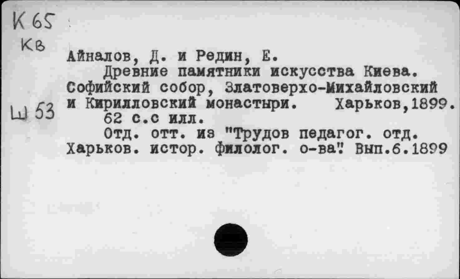 ﻿K6Ç
ке,
lx) 53
Айналов, Д. и Редин, Е.
Древние памятники искусства Киева.
Софийский собор, Златоверхо-Михайловский и Кирилловский монастыри.	Харьков,1899.
62 с.с илл.
Отд. отт. из ’’Трудов педагог, отд.
Харьков, истор. филолог, о-ва’.' Вып.6.1899